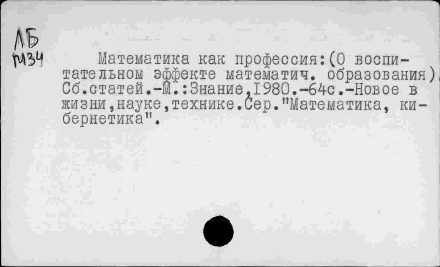 ﻿Математика как профессия:(0 воспитательном эффекте математич. образования) Сб.статей.-м.:Знание,1980.-64с.-Новое в жизни, науке, технике .Сер. ’’Математика, кибернетика”.